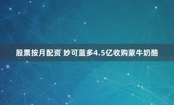 股票按月配资 妙可蓝多4.5亿收购蒙牛奶酪