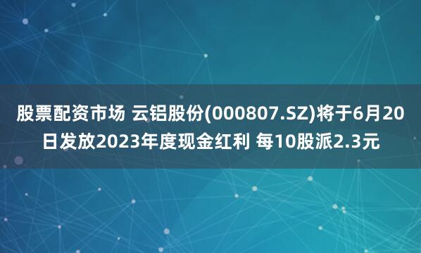 股票配资市场 云铝股份(000807.SZ)将于6月20日发放2023年度现金红利 每10股派2.3元