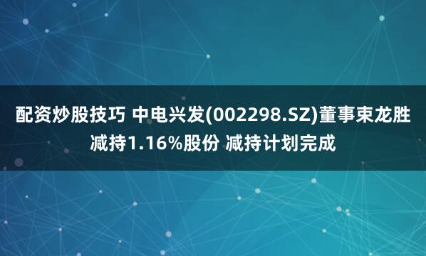 配资炒股技巧 中电兴发(002298.SZ)董事束龙胜减持1.16%股份 减持计划完成