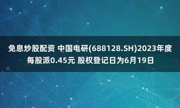 免息炒股配资 中国电研(688128.SH)2023年度每股派0.45元 股权登记日为6月19日