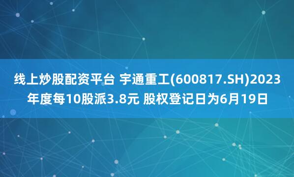 线上炒股配资平台 宇通重工(600817.SH)2023年度每10股派3.8元 股权登记日为6月19日