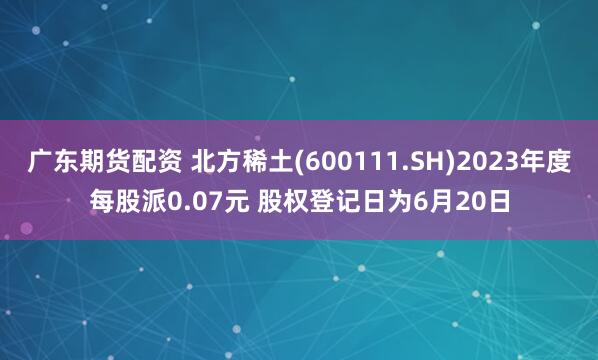 广东期货配资 北方稀土(600111.SH)2023年度每股派0.07元 股权登记日为6月20日