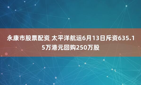 永康市股票配资 太平洋航运6月13日斥资635.15万港元回购250万股