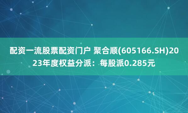 配资一流股票配资门户 聚合顺(605166.SH)2023年度权益分派：每股派0.285元