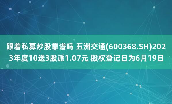 跟着私募炒股靠谱吗 五洲交通(600368.SH)2023年度10送3股派1.07元 股权登记日为6月19日