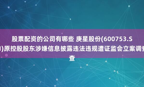 股票配资的公司有哪些 庚星股份(600753.SH)原控股股东涉嫌信息披露违法违规遭证监会立案调查
