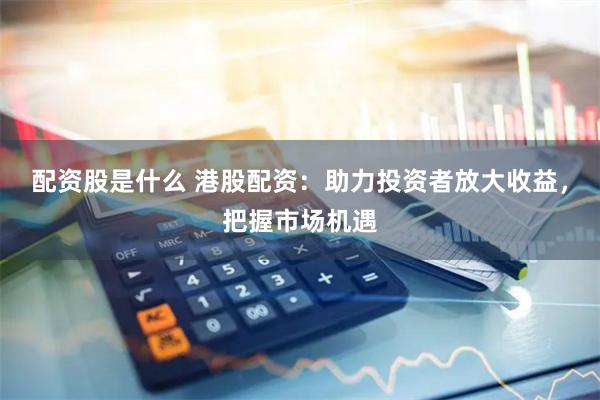 配资股是什么 港股配资：助力投资者放大收益，把握市场机遇