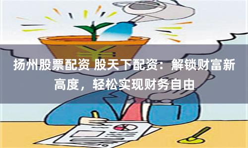 扬州股票配资 股天下配资：解锁财富新高度，轻松实现财务自由