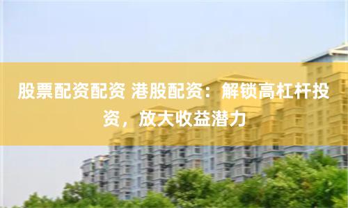 股票配资配资 港股配资：解锁高杠杆投资，放大收益潜力