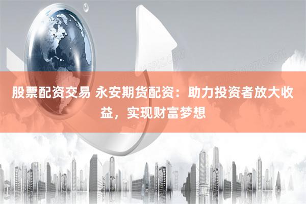 股票配资交易 永安期货配资：助力投资者放大收益，实现财富梦想