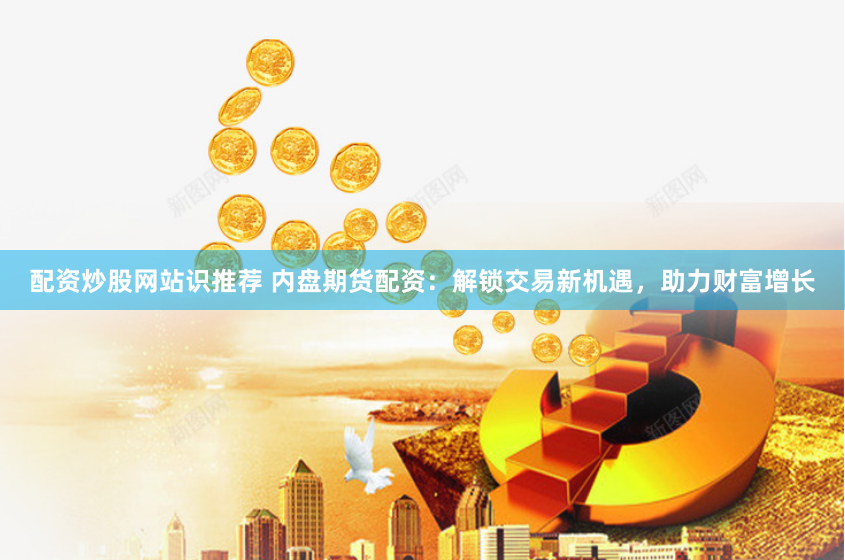 配资炒股网站识推荐 内盘期货配资：解锁交易新机遇，助力财富增长