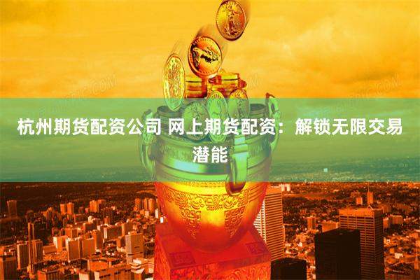 杭州期货配资公司 网上期货配资：解锁无限交易潜能