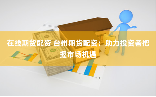 在线期货配资 台州期货配资：助力投资者把握市场机遇