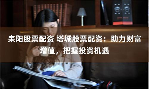 耒阳股票配资 塔城股票配资：助力财富增值，把握投资机遇