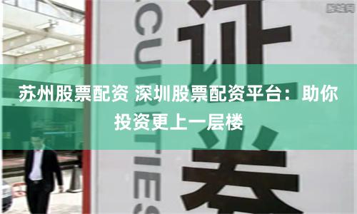 苏州股票配资 深圳股票配资平台：助你投资更上一层楼