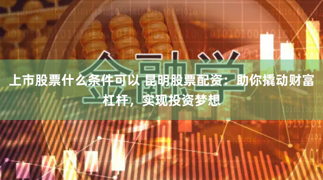上市股票什么条件可以 昆明股票配资：助你撬动财富杠杆，实现投资梦想