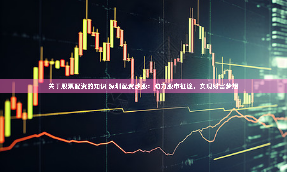 关于股票配资的知识 深圳配资炒股：助力股市征途，实现财富梦想