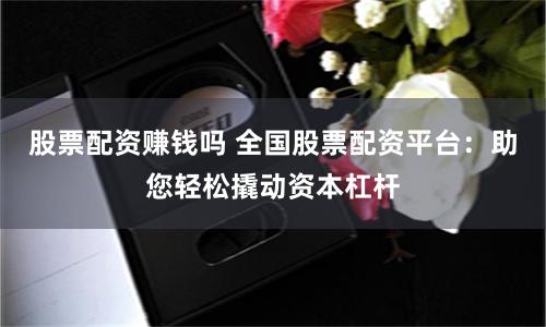 股票配资赚钱吗 全国股票配资平台：助您轻松撬动资本杠杆