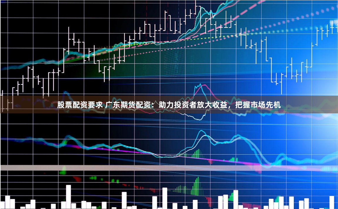 股票配资要求 广东期货配资：助力投资者放大收益，把握市场先机