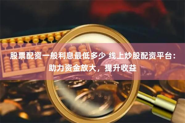 股票配资一般利息最低多少 线上炒股配资平台：助力资金放大，提升收益
