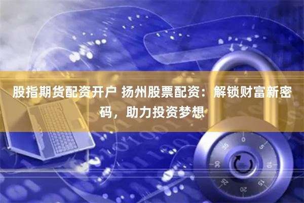 股指期货配资开户 扬州股票配资：解锁财富新密码，助力投资梦想