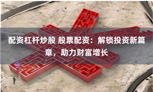 配资杠杆炒股 股票配资：解锁投资新篇章，助力财富增长