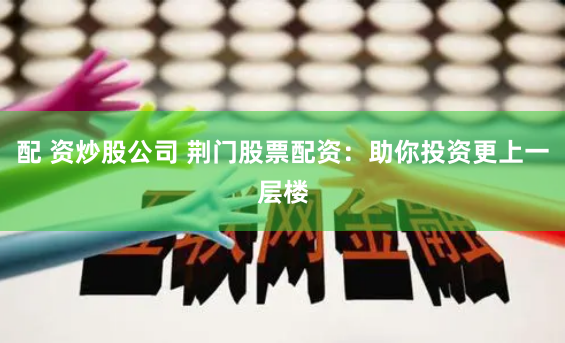 配 资炒股公司 荆门股票配资：助你投资更上一层楼