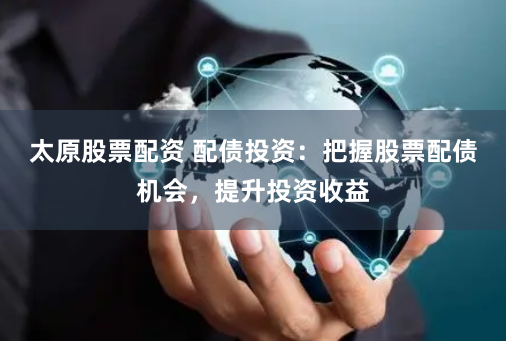 太原股票配资 配债投资：把握股票配债机会，提升投资收益