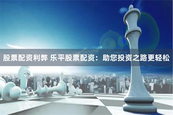 股票配资利弊 乐平股票配资：助您投资之路更轻松