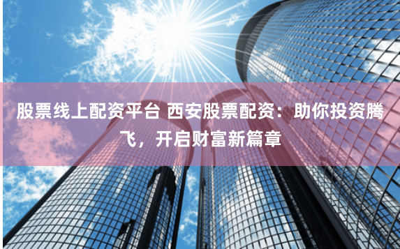 股票线上配资平台 西安股票配资：助你投资腾飞，开启财富新篇章