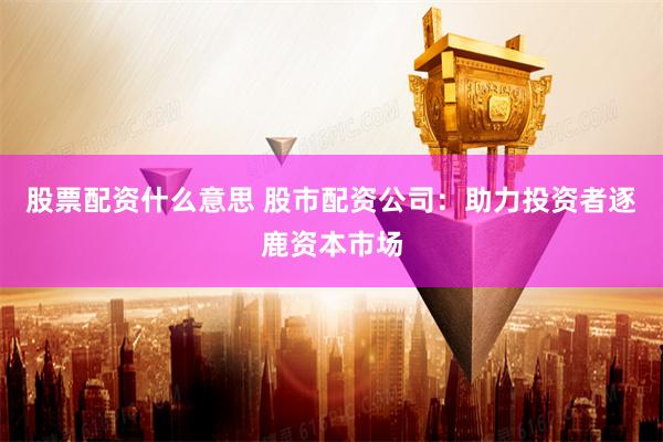 股票配资什么意思 股市配资公司：助力投资者逐鹿资本市场