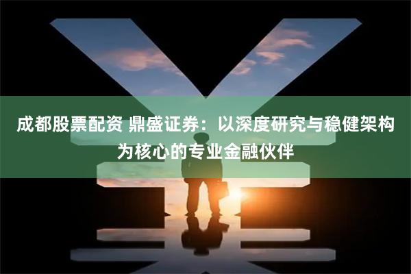 成都股票配资 鼎盛证券：以深度研究与稳健架构为核心的专业金融伙伴