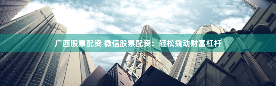 广西股票配资 微信股票配资：轻松撬动财富杠杆