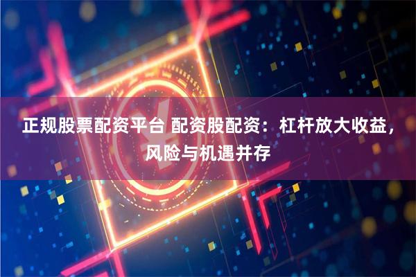 正规股票配资平台 配资股配资：杠杆放大收益，风险与机遇并存