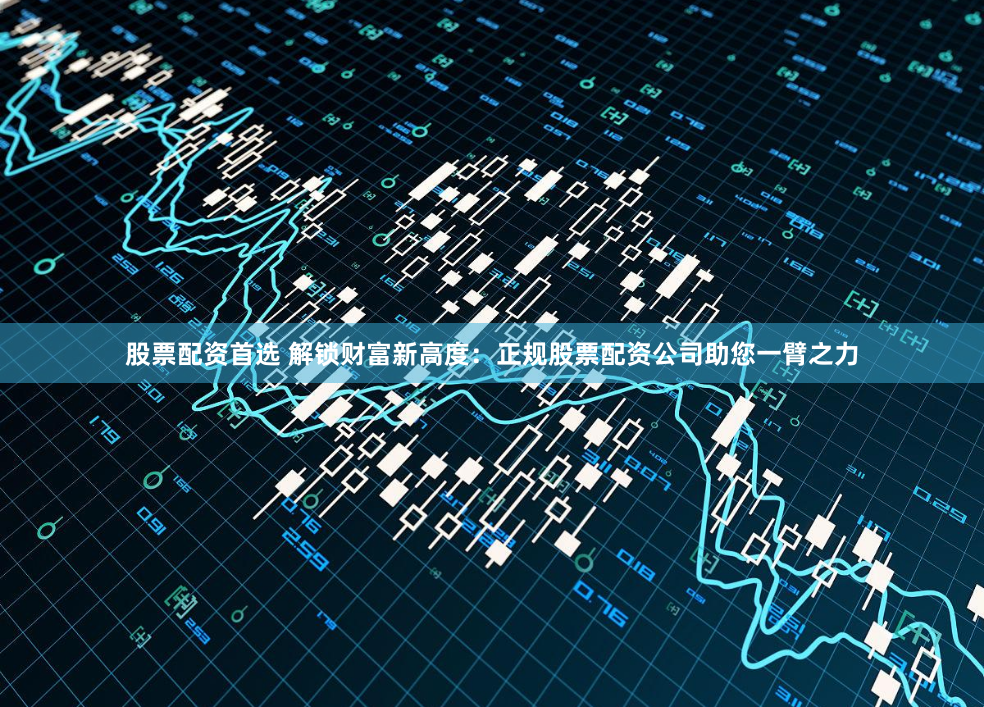 股票配资首选 解锁财富新高度：正规股票配资公司助您一臂之力