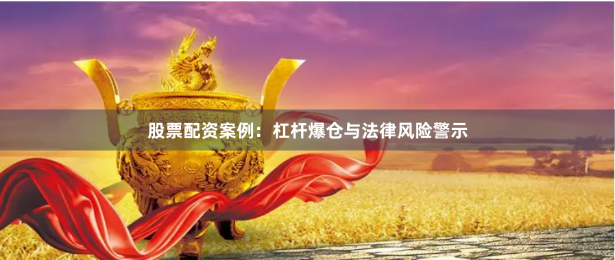 股票配资案例:杠杆爆仓与法律风险警示